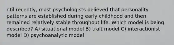 ntil recently, most psychologists believed that personality patterns are established during early childhood and then remained relatively stable throughout life. Which model is being described? A) situational model B) trait model C) interactionist model D) psychoanalytic model