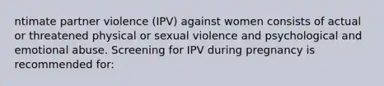 ntimate partner violence (IPV) against women consists of actual or threatened physical or sexual violence and psychological and emotional abuse. Screening for IPV during pregnancy is recommended for: