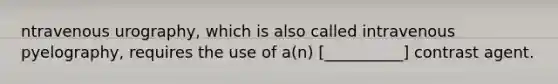ntravenous urography, which is also called intravenous pyelography, requires the use of a(n) [__________] contrast agent.