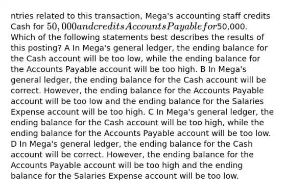 ntries related to this transaction, Mega's accounting staff credits Cash for 50,000 and credits Accounts Payable for50,000. Which of the following statements best describes the results of this posting? A In Mega's general ledger, the ending balance for the Cash account will be too low, while the ending balance for the Accounts Payable account will be too high. B In Mega's general ledger, the ending balance for the Cash account will be correct. However, the ending balance for the Accounts Payable account will be too low and the ending balance for the Salaries Expense account will be too high. C In Mega's general ledger, the ending balance for the Cash account will be too high, while the ending balance for the Accounts Payable account will be too low. D In Mega's general ledger, the ending balance for the Cash account will be correct. However, the ending balance for the Accounts Payable account will be too high and the ending balance for the Salaries Expense account will be too low.