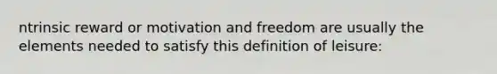 ntrinsic reward or motivation and freedom are usually the elements needed to satisfy this definition of leisure: