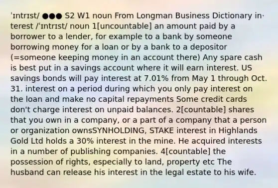 ˈɪntrɪst/ ●●● S2 W1 noun From Longman Business Dictionary in‧terest /ˈɪntrɪst/ noun 1[uncountable] an amount paid by a borrower to a lender, for example to a bank by someone borrowing money for a loan or by a bank to a depositor (=someone keeping money in an account there) Any spare cash is best put in a savings account where it will earn interest. US savings bonds will pay interest at 7.01% from May 1 through Oct. 31. interest on a period during which you only pay interest on the loan and make no capital repayments Some credit cards don't charge interest on unpaid balances. 2[countable] shares that you own in a company, or a part of a company that a person or organization ownsSYNHOLDING, STAKE interest in Highlands Gold Ltd holds a 30% interest in the mine. He acquired interests in a number of publishing companies. 4[countable] the possession of rights, especially to land, property etc The husband can release his interest in the legal estate to his wife.