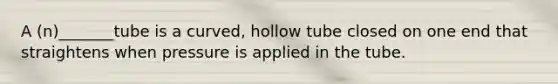 A (n)_______tube is a curved, hollow tube closed on one end that straightens when pressure is applied in the tube.