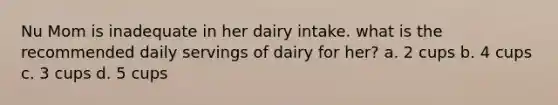 Nu Mom is inadequate in her dairy intake. what is the recommended daily servings of dairy for her? a. 2 cups b. 4 cups c. 3 cups d. 5 cups