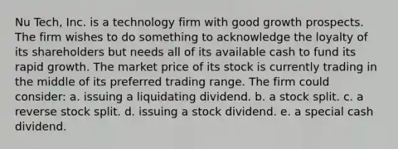 Nu Tech, Inc. is a technology firm with good growth prospects. The firm wishes to do something to acknowledge the loyalty of its shareholders but needs all of its available cash to fund its rapid growth. The market price of its stock is currently trading in the middle of its preferred trading range. The firm could consider: a. issuing a liquidating dividend. b. a stock split. c. a reverse stock split. d. issuing a stock dividend. e. a special cash dividend.