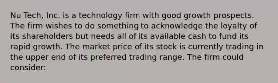 Nu Tech, Inc. is a technology firm with good growth prospects. The firm wishes to do something to acknowledge the loyalty of its shareholders but needs all of its available cash to fund its rapid growth. The market price of its stock is currently trading in the upper end of its preferred trading range. The firm could consider: