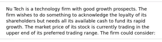 Nu Tech is a technology firm with good growth prospects. The firm wishes to do something to acknowledge the loyalty of its shareholders but needs all its available cash to fund its rapid growth. The market price of its stock is currently trading in the upper end of its preferred trading range. The firm could consider: