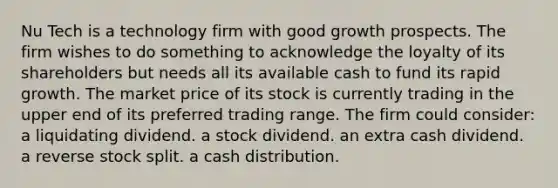 Nu Tech is a technology firm with good growth prospects. The firm wishes to do something to acknowledge the loyalty of its shareholders but needs all its available cash to fund its rapid growth. The market price of its stock is currently trading in the upper end of its preferred trading range. The firm could consider: a liquidating dividend. a stock dividend. an extra cash dividend. a reverse stock split. a cash distribution.