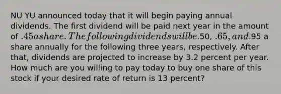 NU YU announced today that it will begin paying annual dividends. The first dividend will be paid next year in the amount of .45 a share. The following dividends will be.50, .65, and.95 a share annually for the following three years, respectively. After that, dividends are projected to increase by 3.2 percent per year. How much are you willing to pay today to buy one share of this stock if your desired rate of return is 13 percent?