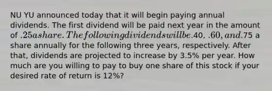 NU YU announced today that it will begin paying annual dividends. The first dividend will be paid next year in the amount of .25 a share. The following dividends will be.40, .60, and.75 a share annually for the following three years, respectively. After that, dividends are projected to increase by 3.5% per year. How much are you willing to pay to buy one share of this stock if your desired rate of return is 12%?