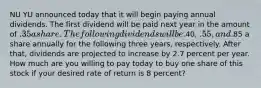 NU YU announced today that it will begin paying annual dividends. The first dividend will be paid next year in the amount of .35 a share. The following dividends will be.40, .55, and.85 a share annually for the following three years, respectively. After that, dividends are projected to increase by 2.7 percent per year. How much are you willing to pay today to buy one share of this stock if your desired rate of return is 8 percent?