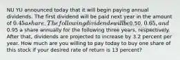 NU YU announced today that it will begin paying annual dividends. The first dividend will be paid next year in the amount of 0.45 a share. The following dividends will be0.50, 0.65, and0.95 a share annually for the following three years, respectively. After that, dividends are projected to increase by 3.2 percent per year. How much are you willing to pay today to buy one share of this stock if your desired rate of return is 13 percent?