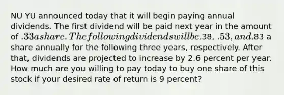 NU YU announced today that it will begin paying annual dividends. The first dividend will be paid next year in the amount of .33 a share. The following dividends will be.38, .53, and.83 a share annually for the following three years, respectively. After that, dividends are projected to increase by 2.6 percent per year. How much are you willing to pay today to buy one share of this stock if your desired rate of return is 9 percent?