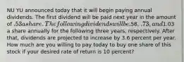 NU YU announced today that it will begin paying annual dividends. The first dividend will be paid next year in the amount of .53 a share. The following dividends will be.58, .73, and1.03 a share annually for the following three years, respectively. After that, dividends are projected to increase by 3.6 percent per year. How much are you willing to pay today to buy one share of this stock if your desired rate of return is 10 percent?