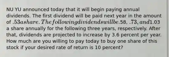 NU YU announced today that it will begin paying annual dividends. The first dividend will be paid next year in the amount of .53 a share. The following dividends will be.58, .73, and1.03 a share annually for the following three years, respectively. After that, dividends are projected to increase by 3.6 percent per year. How much are you willing to pay today to buy one share of this stock if your desired rate of return is 10 percent?