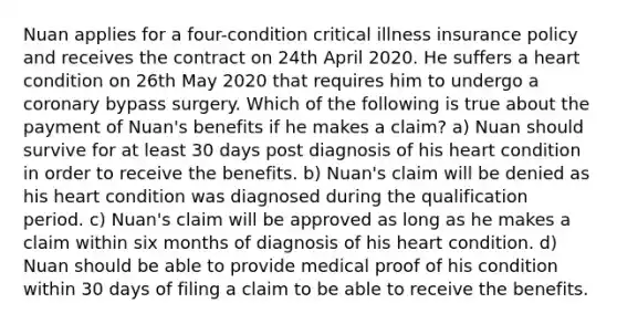 Nuan applies for a four-condition critical illness insurance policy and receives the contract on 24th April 2020. He suffers a heart condition on 26th May 2020 that requires him to undergo a coronary bypass surgery. Which of the following is true about the payment of Nuan's benefits if he makes a claim? a) Nuan should survive for at least 30 days post diagnosis of his heart condition in order to receive the benefits. b) Nuan's claim will be denied as his heart condition was diagnosed during the qualification period. c) Nuan's claim will be approved as long as he makes a claim within six months of diagnosis of his heart condition. d) Nuan should be able to provide medical proof of his condition within 30 days of filing a claim to be able to receive the benefits.