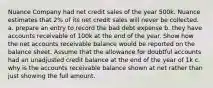 Nuance Company had net credit sales of the year 500k. Nuance estimates that 2% of its net credit sales will never be collected. a. prepare an entry to record the bad debt expense b. they have accounts receivable of 100k at the end of the year. Show how the net accounts receivable balance would be reported on the balance sheet. Assume that the allowance for doubtful accounts had an unadjusted credit balance at the end of the year of 1k c. why is the accounts receivable balance shown at net rather than just showing the full amount.