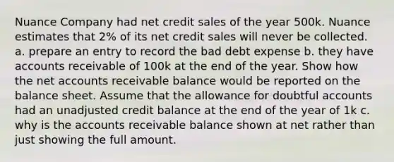 Nuance Company had net credit sales of the year 500k. Nuance estimates that 2% of its net credit sales will never be collected. a. prepare an entry to record the bad debt expense b. they have accounts receivable of 100k at the end of the year. Show how the ne<a href='https://www.questionai.com/knowledge/k7x83BRk9p-t-accounts' class='anchor-knowledge'>t accounts</a> receivable balance would be reported on the balance sheet. Assume that the allowance for doubtful accounts had an unadjusted credit balance at the end of the year of 1k c. why is the accounts receivable balance shown at net rather than just showing the full amount.