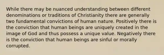 While there may be nuanced understanding between different denominations or traditions of Christianity there are generally two fundamental convictions of human nature. Positively there is the conviction that human beings are uniquely created in the image of God and thus possess a unique value. Negatively there is the conviction that human beings are sinful or morally corrupted.