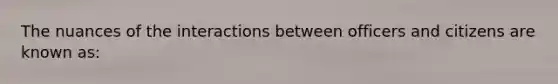 The nuances of the interactions between officers and citizens are known as: