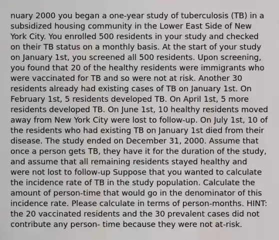 nuary 2000 you began a one-year study of tuberculosis (TB) in a subsidized housing community in the Lower East Side of New York City. You enrolled 500 residents in your study and checked on their TB status on a monthly basis. At the start of your study on January 1st, you screened all 500 residents. Upon screening, you found that 20 of the healthy residents were immigrants who were vaccinated for TB and so were not at risk. Another 30 residents already had existing cases of TB on January 1st. On February 1st, 5 residents developed TB. On April 1st, 5 more residents developed TB. On June 1st, 10 healthy residents moved away from New York City were lost to follow-up. On July 1st, 10 of the residents who had existing TB on January 1st died from their disease. The study ended on December 31, 2000. Assume that once a person gets TB, they have it for the duration of the study, and assume that all remaining residents stayed healthy and were not lost to follow-up Suppose that you wanted to calculate the incidence rate of TB in the study population. Calculate the amount of person-time that would go in the denominator of this incidence rate. Please calculate in terms of person-months. HINT: the 20 vaccinated residents and the 30 prevalent cases did not contribute any person- time because they were not at-risk.