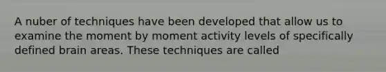 A nuber of techniques have been developed that allow us to examine the moment by moment activity levels of specifically defined brain areas. These techniques are called