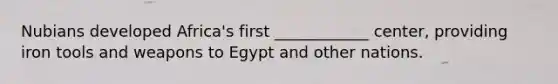 Nubians developed Africa's first ____________ center, providing iron tools and weapons to Egypt and other nations.