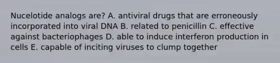 Nucelotide analogs are? A. antiviral drugs that are erroneously incorporated into viral DNA B. related to penicillin C. effective against bacteriophages D. able to induce interferon production in cells E. capable of inciting viruses to clump together