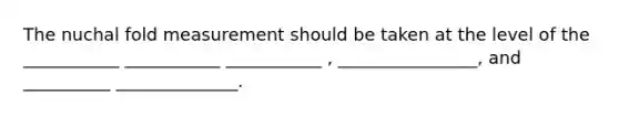 The nuchal fold measurement should be taken at the level of the ___________ ___________ ___________ , ________________, and __________ ______________.