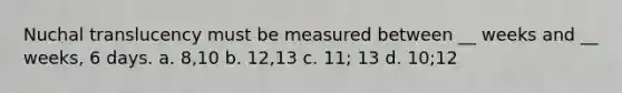 Nuchal translucency must be measured between __ weeks and __ weeks, 6 days. a. 8,10 b. 12,13 c. 11; 13 d. 10;12