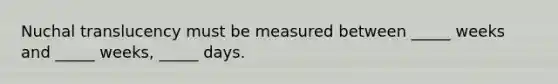 Nuchal translucency must be measured between _____ weeks and _____ weeks, _____ days.