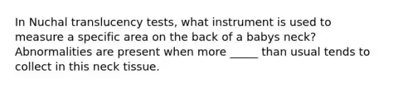 In Nuchal translucency tests, what instrument is used to measure a specific area on the back of a babys neck? Abnormalities are present when more _____ than usual tends to collect in this neck tissue.