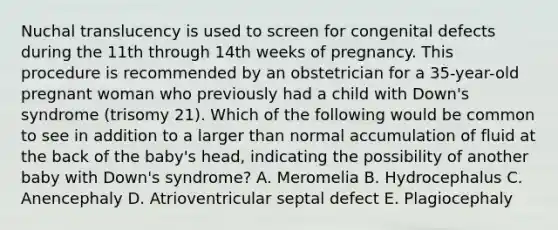 Nuchal translucency is used to screen for congenital defects during the 11th through 14th weeks of pregnancy. This procedure is recommended by an obstetrician for a 35-year-old pregnant woman who previously had a child with Down's syndrome (trisomy 21). Which of the following would be common to see in addition to a larger than normal accumulation of fluid at the back of the baby's head, indicating the possibility of another baby with Down's syndrome? A. Meromelia B. Hydrocephalus C. Anencephaly D. Atrioventricular septal defect E. Plagiocephaly