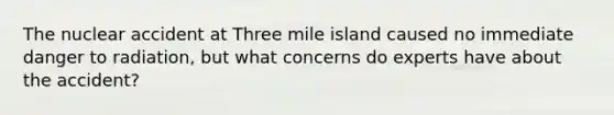 The nuclear accident at Three mile island caused no immediate danger to radiation, but what concerns do experts have about the accident?