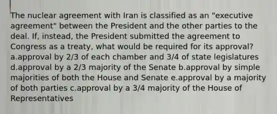 The nuclear agreement with Iran is classified as an "executive agreement" between the President and the other parties to the deal. If, instead, the President submitted the agreement to Congress as a treaty, what would be required for its approval? a.approval by 2/3 of each chamber and 3/4 of state legislatures d.approval by a 2/3 majority of the Senate b.approval by simple majorities of both the House and Senate e.approval by a majority of both parties c.approval by a 3/4 majority of the House of Representatives