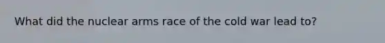 What did the nuclear arms race of the cold war lead to?