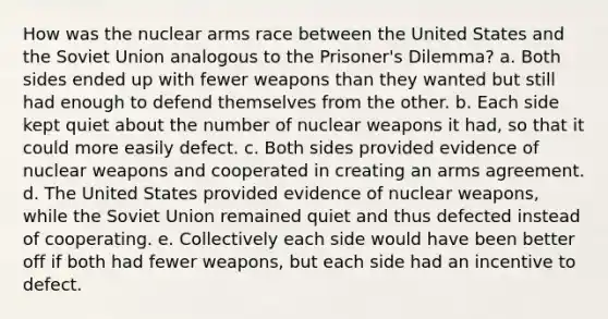 How was the nuclear arms race between the United States and the Soviet Union analogous to the Prisoner's Dilemma? a. Both sides ended up with fewer weapons than they wanted but still had enough to defend themselves from the other. b. Each side kept quiet about the number of nuclear weapons it had, so that it could more easily defect. c. Both sides provided evidence of nuclear weapons and cooperated in creating an arms agreement. d. The United States provided evidence of nuclear weapons, while the Soviet Union remained quiet and thus defected instead of cooperating. e. Collectively each side would have been better off if both had fewer weapons, but each side had an incentive to defect.