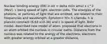 Nuclear binding energy (EB) in eV = delta m(in amu) x c^2 (MeV). c being speed of light. electron volts. The energies of the photons, or particles of light that are emitted, are related to their frequencies and wavelength. Ephoton= hf= h c/lamda. h is plancks constant (6.63 x10-34) and c is speed of light. Bohr model- described new model of atom. proposed that electrons in an atom orbited the nucleus in circular oaths. Distance from the nucleus was related to the energy of the electrons; electrons with greater energy orbited at a greater distance.