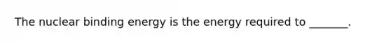 The nuclear binding energy is the energy required to _______.