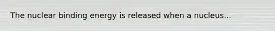 The nuclear binding energy is released when a nucleus...