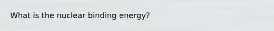 What is the nuclear binding energy?