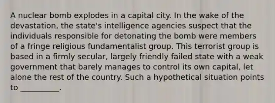 A nuclear bomb explodes in a capital city. In the wake of the devastation, the state's intelligence agencies suspect that the individuals responsible for detonating the bomb were members of a fringe religious fundamentalist group. This terrorist group is based in a firmly secular, largely friendly failed state with a weak government that barely manages to control its own capital, let alone the rest of the country. Such a hypothetical situation points to __________.