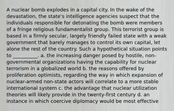 A nuclear bomb explodes in a capital city. In the wake of the devastation, the state's intelligence agencies suspect that the individuals responsible for detonating the bomb were members of a fringe religious fundamentalist group. This terrorist group is based in a firmly secular, largely friendly failed state with a weak government that barely manages to control its own capital, let alone the rest of the country. Such a hypothetical situation points to __________. a. the increasing danger posed by hostile, non-governmental organizations having the capability for nuclear terrorism in a globalized world b. the reasons offered by proliferation optimists, regarding the way in which expansion of nuclear-armed non-state actors will correlate to a more stable international system c. the advantage that nuclear utilization theories will likely provide in the twenty-first century d. an instance in which coercive diplomacy would be most effective