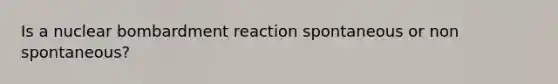 Is a nuclear bombardment reaction spontaneous or non spontaneous?