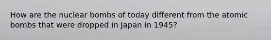 How are the nuclear bombs of today different from the atomic bombs that were dropped in Japan in 1945?