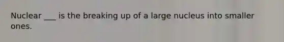 Nuclear ___ is the breaking up of a large nucleus into smaller ones.