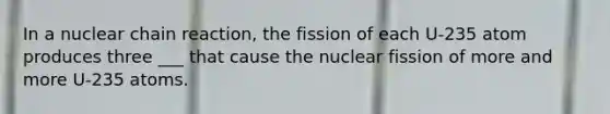 In a nuclear chain reaction, the fission of each U-235 atom produces three ___ that cause the nuclear fission of more and more U-235 atoms.