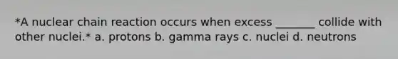 *A nuclear chain reaction occurs when excess _______ collide with other nuclei.* a. protons b. gamma rays c. nuclei d. neutrons