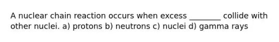 A nuclear chain reaction occurs when excess ________ collide with other nuclei. a) protons b) neutrons c) nuclei d) gamma rays