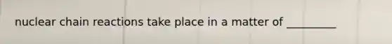 nuclear chain reactions take place in a matter of _________